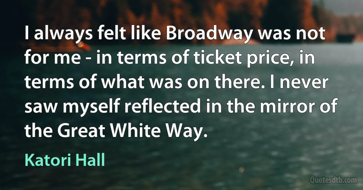 I always felt like Broadway was not for me - in terms of ticket price, in terms of what was on there. I never saw myself reflected in the mirror of the Great White Way. (Katori Hall)