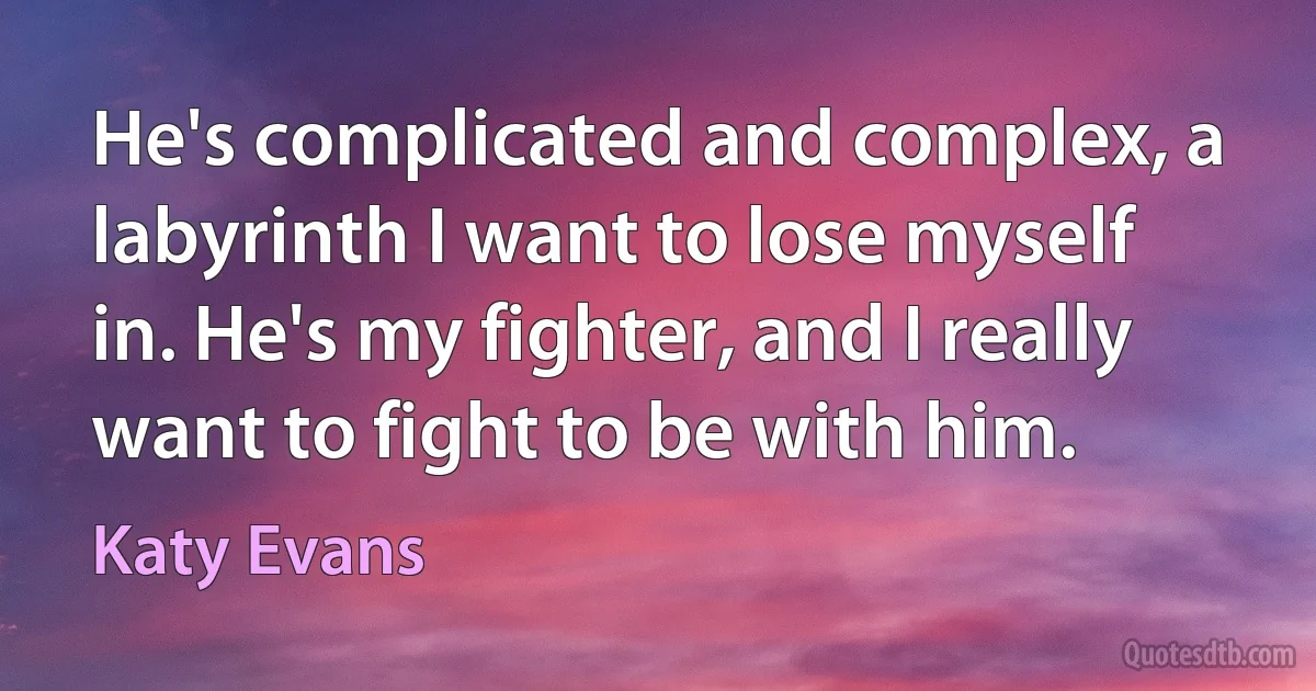 He's complicated and complex, a labyrinth I want to lose myself in. He's my fighter, and I really want to fight to be with him. (Katy Evans)