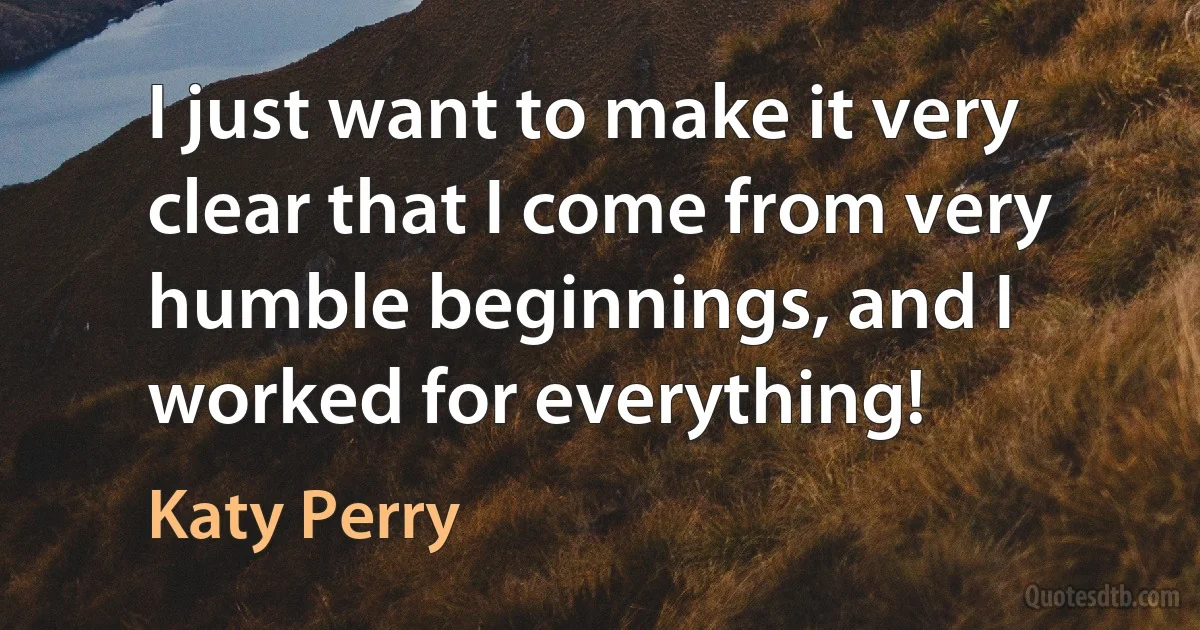 I just want to make it very clear that I come from very humble beginnings, and I worked for everything! (Katy Perry)