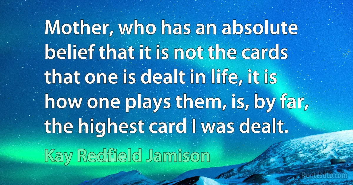 Mother, who has an absolute belief that it is not the cards that one is dealt in life, it is how one plays them, is, by far, the highest card I was dealt. (Kay Redfield Jamison)