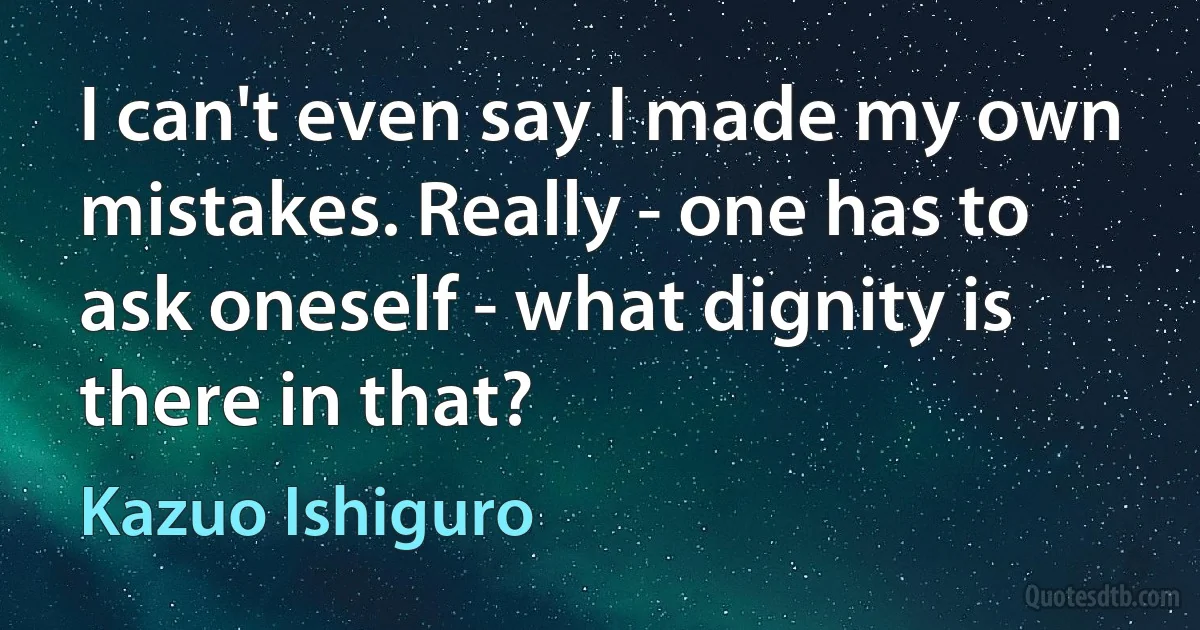 I can't even say I made my own mistakes. Really - one has to ask oneself - what dignity is there in that? (Kazuo Ishiguro)