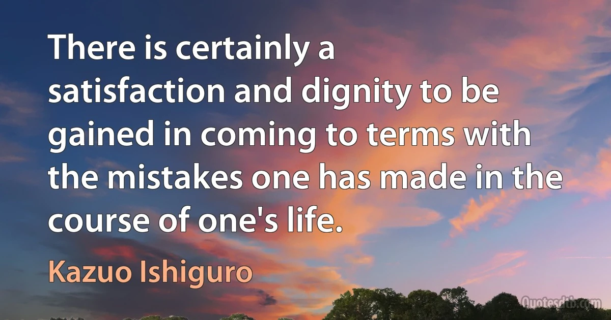 There is certainly a satisfaction and dignity to be gained in coming to terms with the mistakes one has made in the course of one's life. (Kazuo Ishiguro)