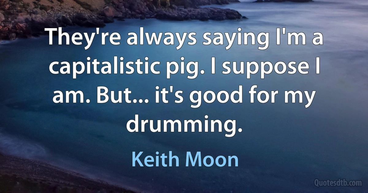 They're always saying I'm a capitalistic pig. I suppose I am. But... it's good for my drumming. (Keith Moon)