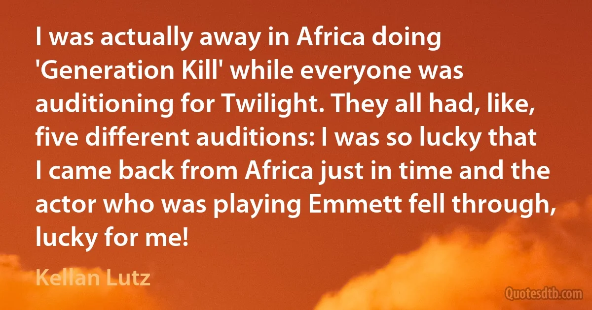 I was actually away in Africa doing 'Generation Kill' while everyone was auditioning for Twilight. They all had, like, five different auditions: I was so lucky that I came back from Africa just in time and the actor who was playing Emmett fell through, lucky for me! (Kellan Lutz)