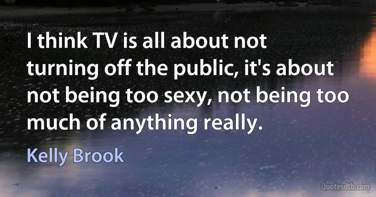 I think TV is all about not turning off the public, it's about not being too sexy, not being too much of anything really. (Kelly Brook)