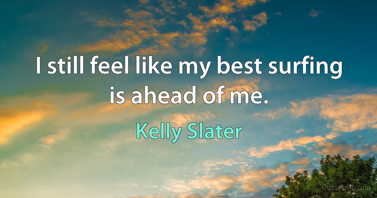 I still feel like my best surfing is ahead of me. (Kelly Slater)