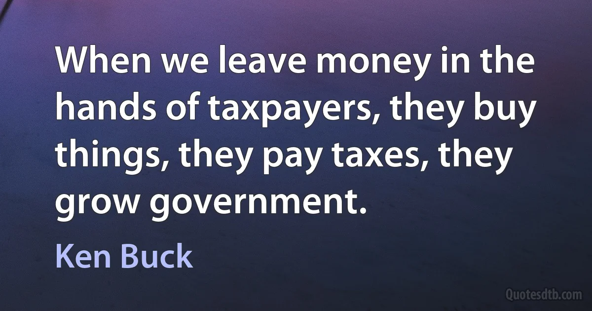 When we leave money in the hands of taxpayers, they buy things, they pay taxes, they grow government. (Ken Buck)