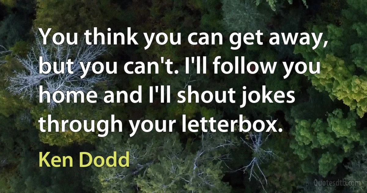 You think you can get away, but you can't. I'll follow you home and I'll shout jokes through your letterbox. (Ken Dodd)