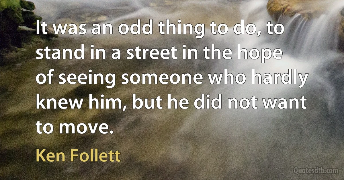 It was an odd thing to do, to stand in a street in the hope of seeing someone who hardly knew him, but he did not want to move. (Ken Follett)