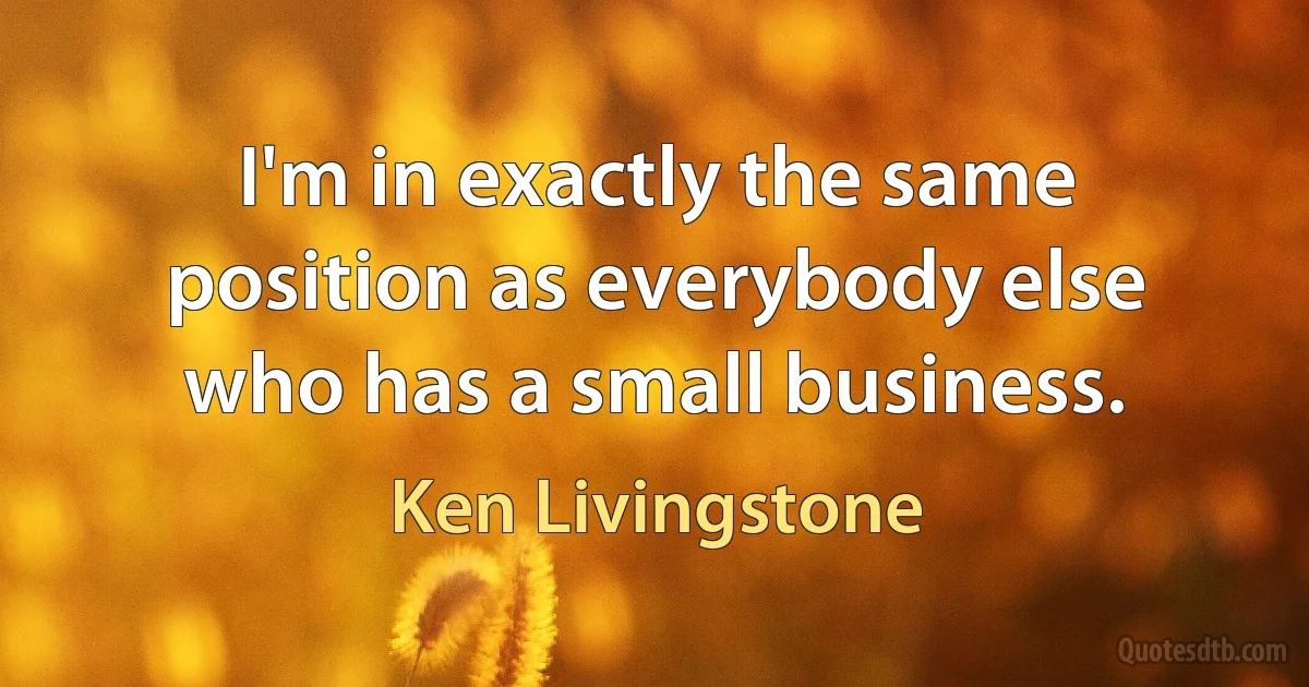 I'm in exactly the same position as everybody else who has a small business. (Ken Livingstone)