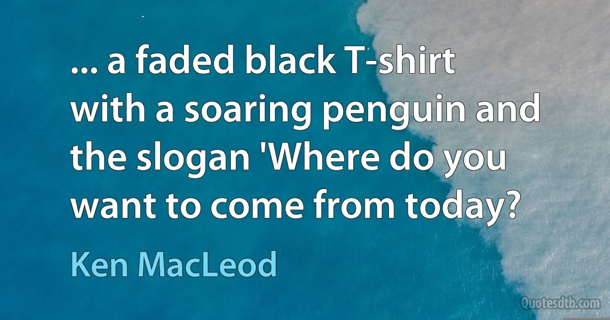 ... a faded black T-shirt with a soaring penguin and the slogan 'Where do you want to come from today? (Ken MacLeod)