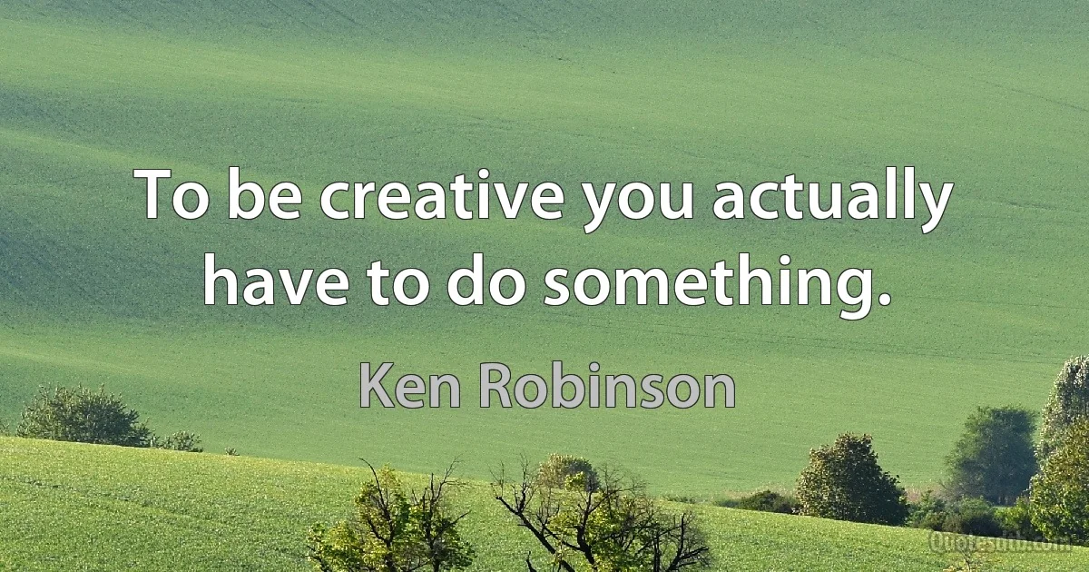 To be creative you actually have to do something. (Ken Robinson)