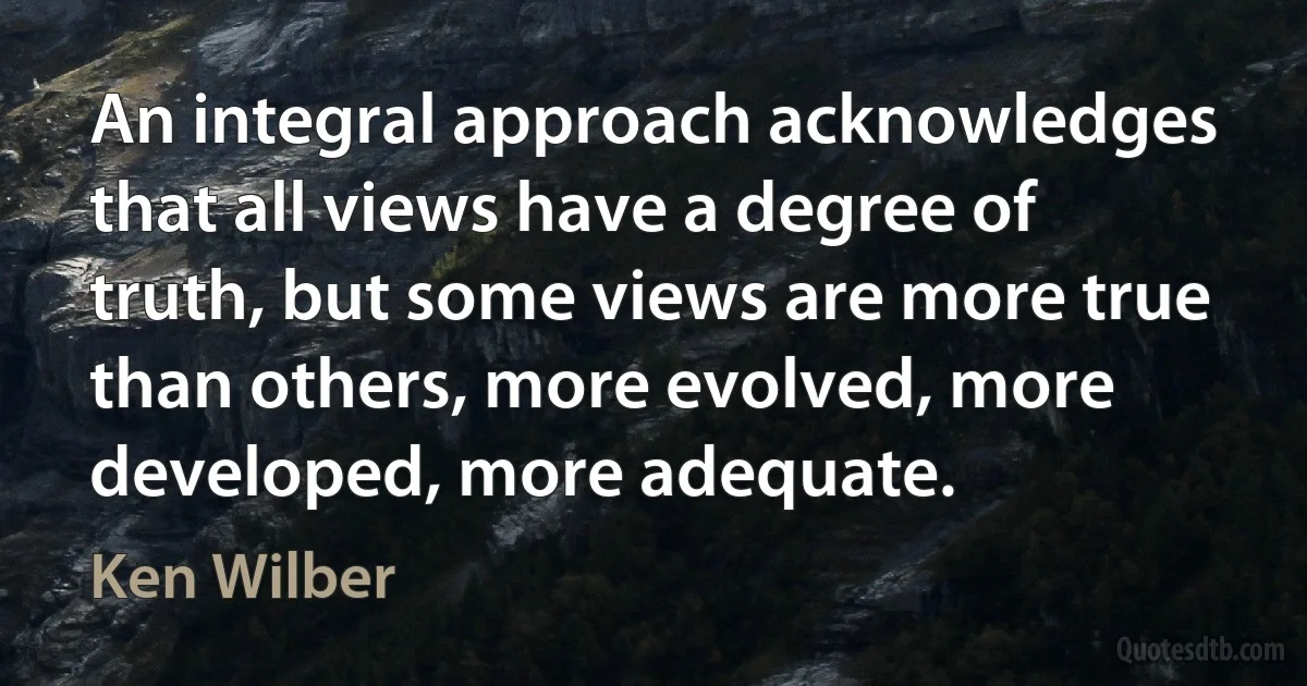 An integral approach acknowledges that all views have a degree of truth, but some views are more true than others, more evolved, more developed, more adequate. (Ken Wilber)