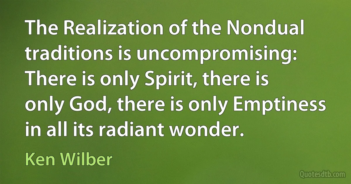 The Realization of the Nondual traditions is uncompromising: There is only Spirit, there is only God, there is only Emptiness in all its radiant wonder. (Ken Wilber)