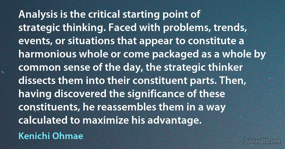 Analysis is the critical starting point of strategic thinking. Faced with problems, trends, events, or situations that appear to constitute a harmonious whole or come packaged as a whole by common sense of the day, the strategic thinker dissects them into their constituent parts. Then, having discovered the significance of these constituents, he reassembles them in a way calculated to maximize his advantage. (Kenichi Ohmae)