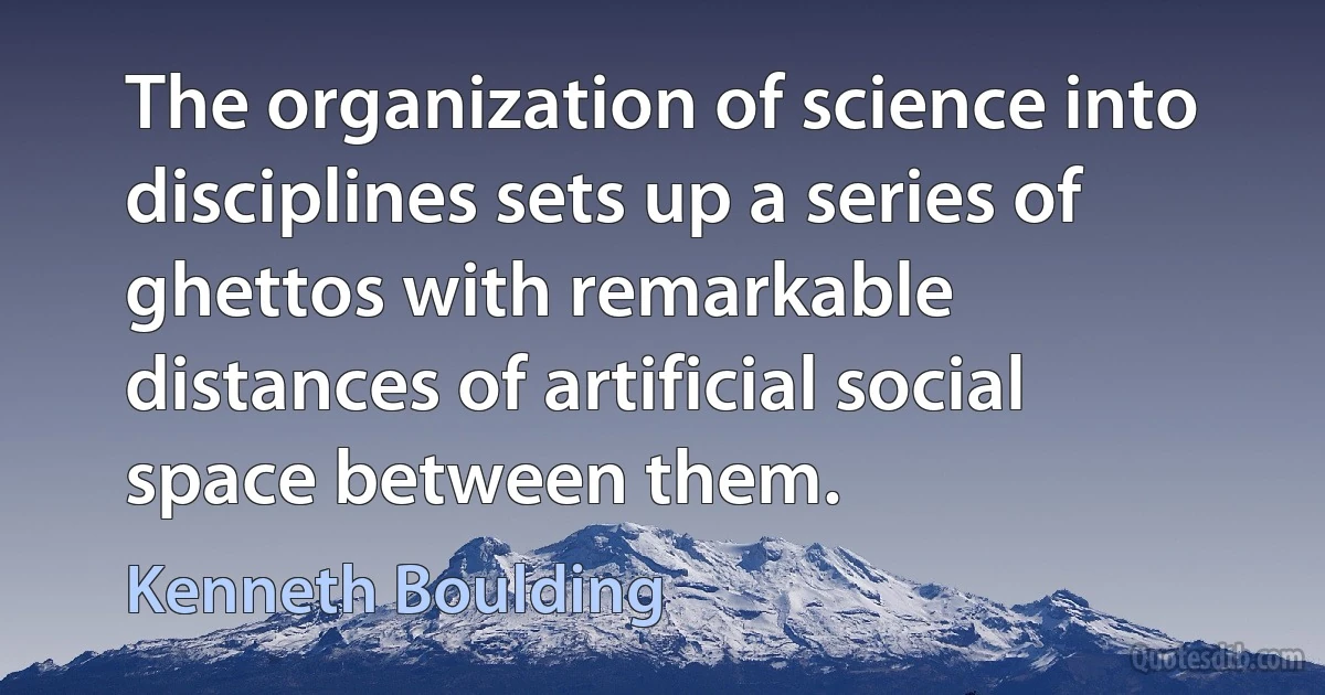 The organization of science into disciplines sets up a series of ghettos with remarkable distances of artificial social space between them. (Kenneth Boulding)