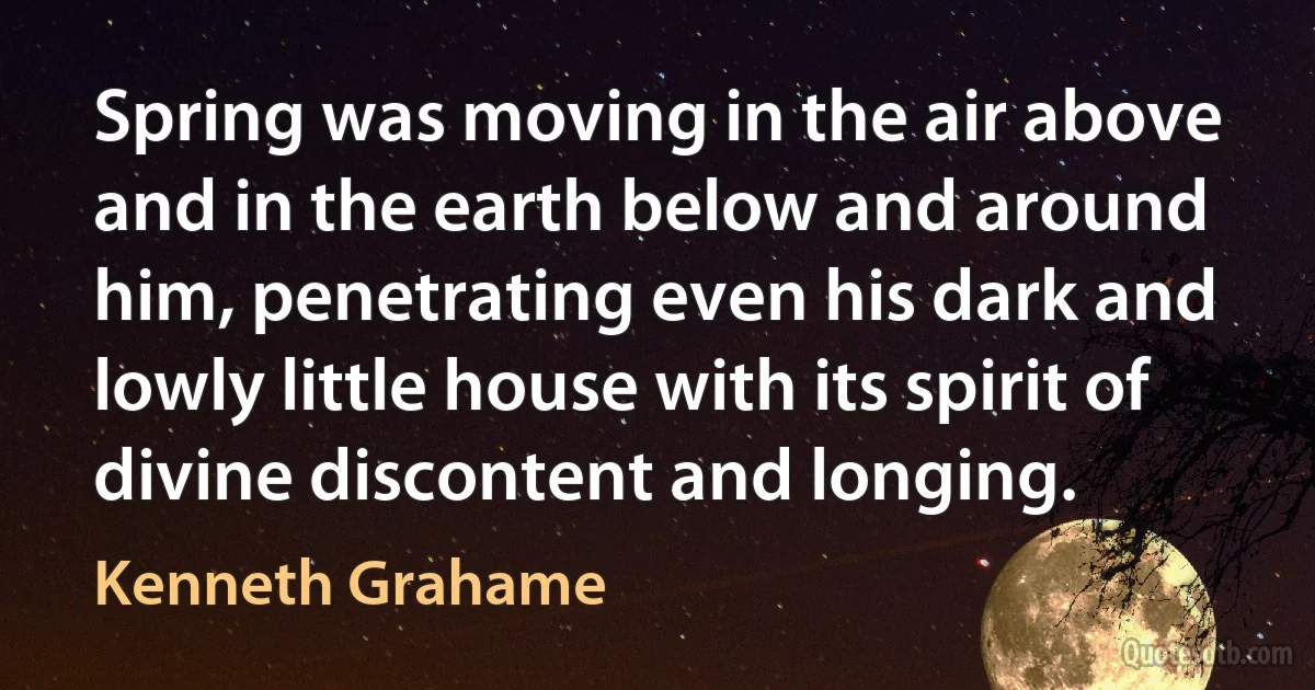 Spring was moving in the air above and in the earth below and around him, penetrating even his dark and lowly little house with its spirit of divine discontent and longing. (Kenneth Grahame)