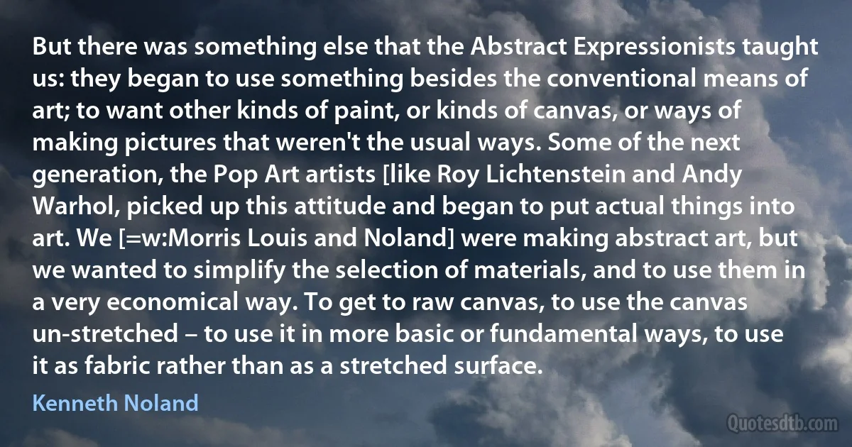 But there was something else that the Abstract Expressionists taught us: they began to use something besides the conventional means of art; to want other kinds of paint, or kinds of canvas, or ways of making pictures that weren't the usual ways. Some of the next generation, the Pop Art artists [like Roy Lichtenstein and Andy Warhol, picked up this attitude and began to put actual things into art. We [=w:Morris Louis and Noland] were making abstract art, but we wanted to simplify the selection of materials, and to use them in a very economical way. To get to raw canvas, to use the canvas un-stretched – to use it in more basic or fundamental ways, to use it as fabric rather than as a stretched surface. (Kenneth Noland)