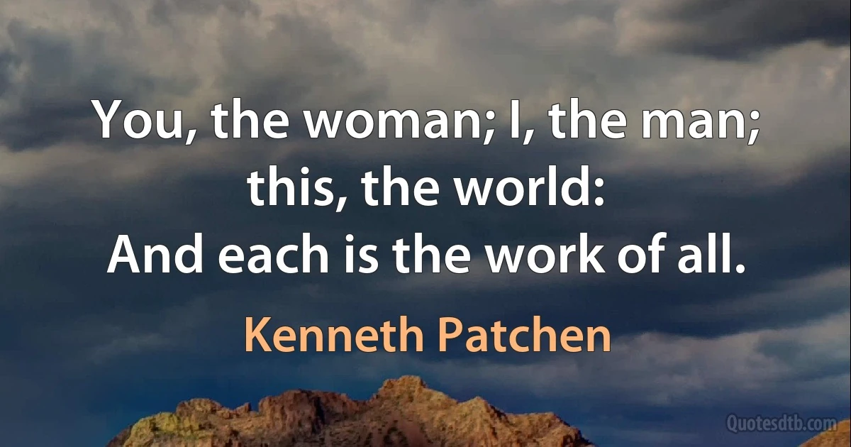 You, the woman; I, the man; this, the world:
And each is the work of all. (Kenneth Patchen)