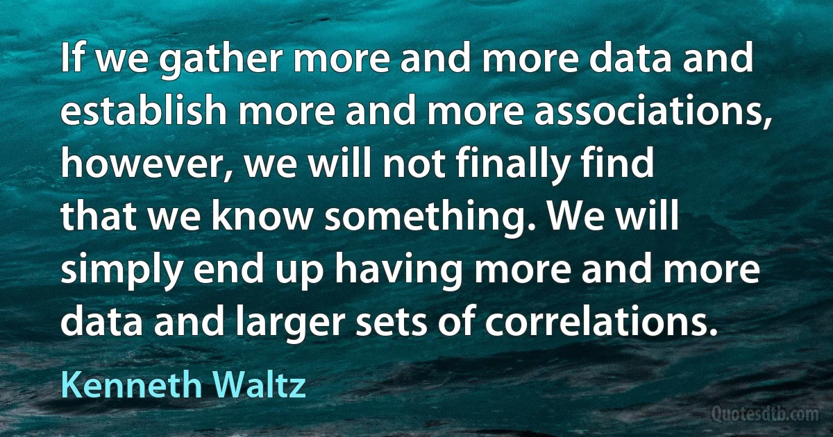 If we gather more and more data and establish more and more associations, however, we will not finally find that we know something. We will simply end up having more and more data and larger sets of correlations. (Kenneth Waltz)