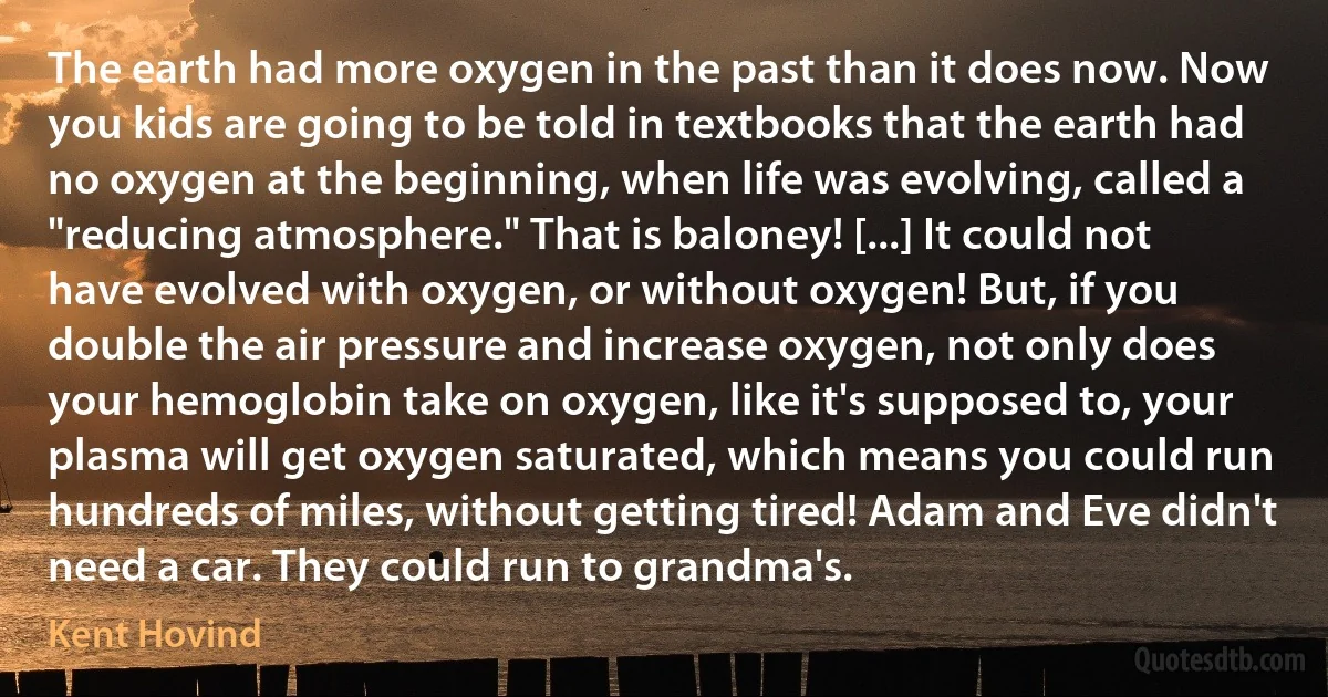 The earth had more oxygen in the past than it does now. Now you kids are going to be told in textbooks that the earth had no oxygen at the beginning, when life was evolving, called a "reducing atmosphere." That is baloney! [...] It could not have evolved with oxygen, or without oxygen! But, if you double the air pressure and increase oxygen, not only does your hemoglobin take on oxygen, like it's supposed to, your plasma will get oxygen saturated, which means you could run hundreds of miles, without getting tired! Adam and Eve didn't need a car. They could run to grandma's. (Kent Hovind)