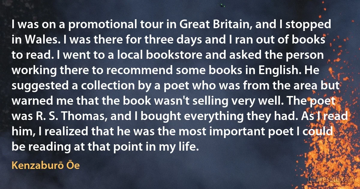 I was on a promotional tour in Great Britain, and I stopped in Wales. I was there for three days and I ran out of books to read. I went to a local bookstore and asked the person working there to recommend some books in English. He suggested a collection by a poet who was from the area but warned me that the book wasn't selling very well. The poet was R. S. Thomas, and I bought everything they had. As I read him, I realized that he was the most important poet I could be reading at that point in my life. (Kenzaburō Ōe)