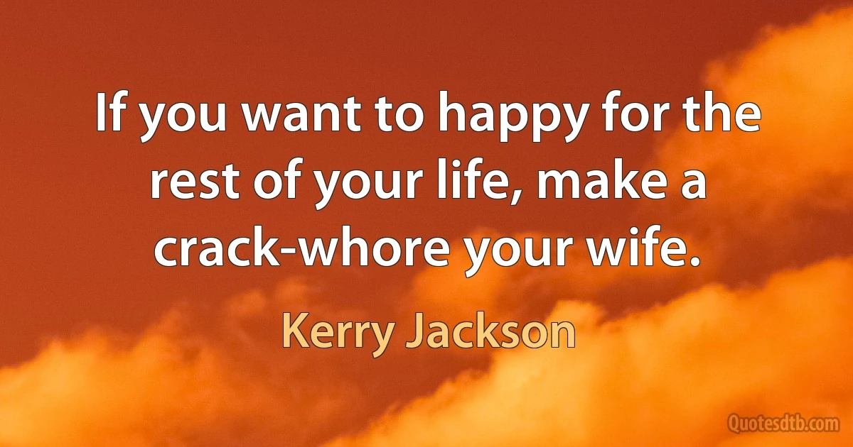 If you want to happy for the rest of your life, make a crack-whore your wife. (Kerry Jackson)