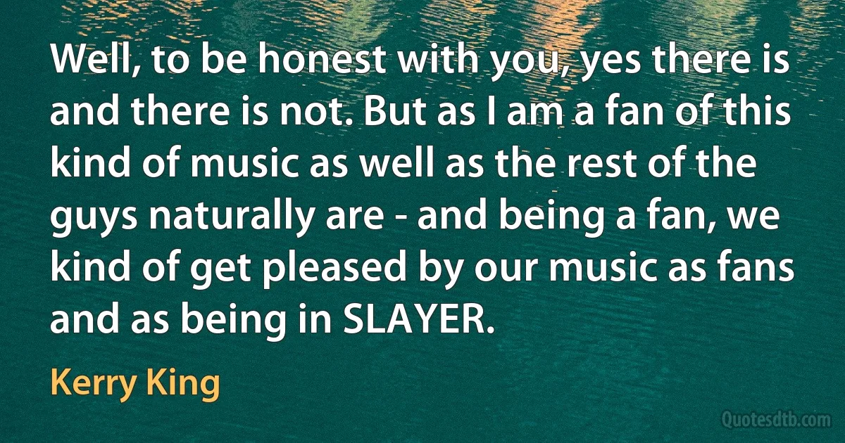 Well, to be honest with you, yes there is and there is not. But as I am a fan of this kind of music as well as the rest of the guys naturally are - and being a fan, we kind of get pleased by our music as fans and as being in SLAYER. (Kerry King)