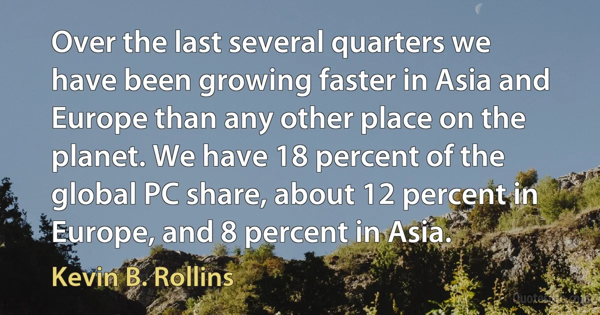 Over the last several quarters we have been growing faster in Asia and Europe than any other place on the planet. We have 18 percent of the global PC share, about 12 percent in Europe, and 8 percent in Asia. (Kevin B. Rollins)