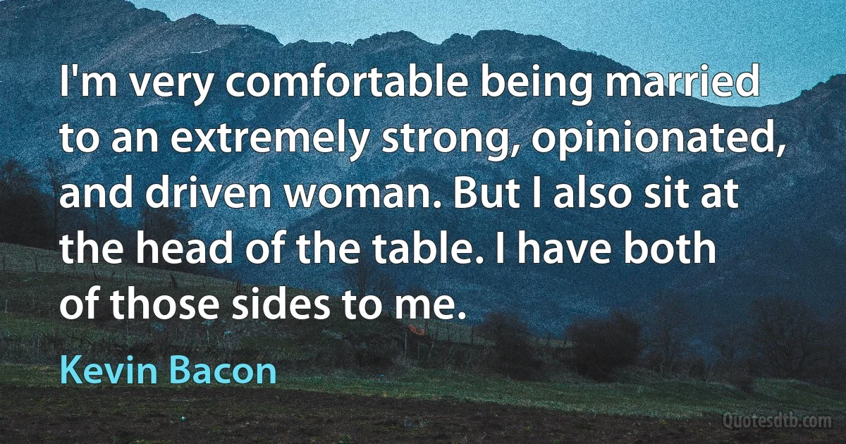 I'm very comfortable being married to an extremely strong, opinionated, and driven woman. But I also sit at the head of the table. I have both of those sides to me. (Kevin Bacon)