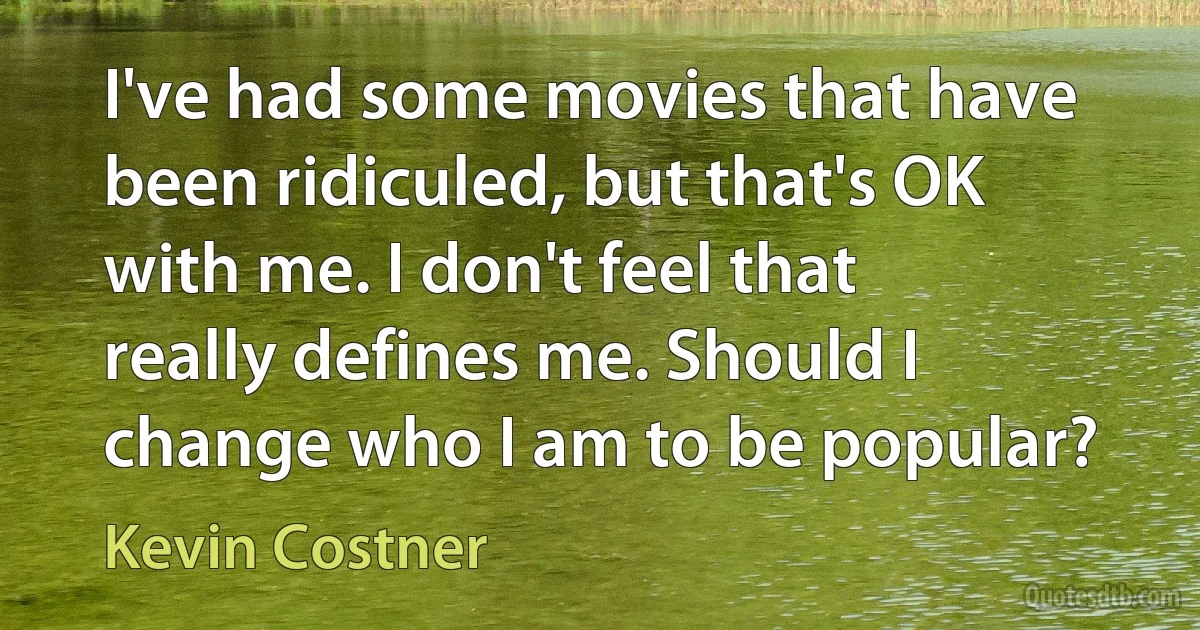 I've had some movies that have been ridiculed, but that's OK with me. I don't feel that really defines me. Should I change who I am to be popular? (Kevin Costner)