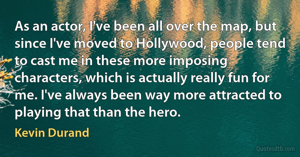 As an actor, I've been all over the map, but since I've moved to Hollywood, people tend to cast me in these more imposing characters, which is actually really fun for me. I've always been way more attracted to playing that than the hero. (Kevin Durand)