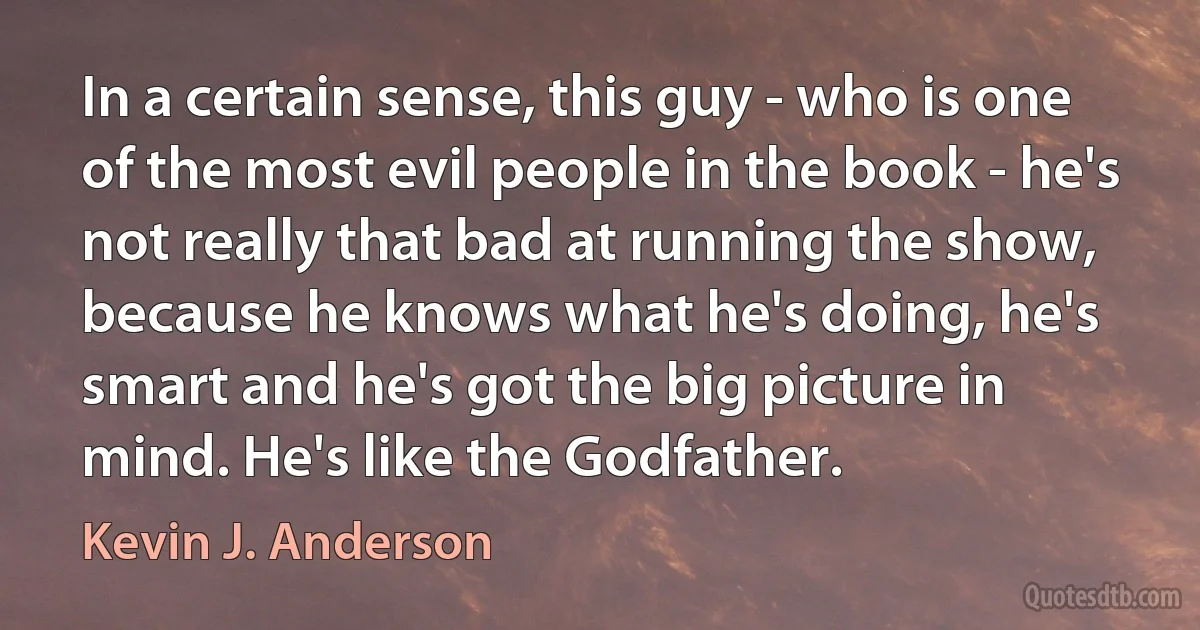 In a certain sense, this guy - who is one of the most evil people in the book - he's not really that bad at running the show, because he knows what he's doing, he's smart and he's got the big picture in mind. He's like the Godfather. (Kevin J. Anderson)