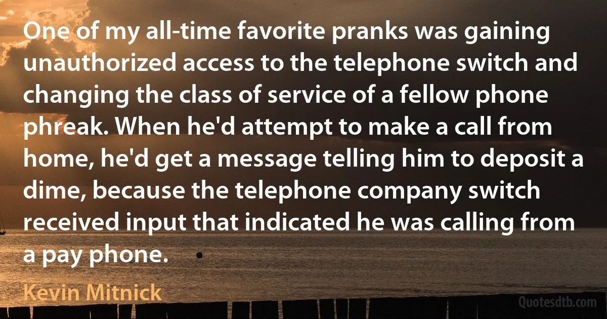 One of my all-time favorite pranks was gaining unauthorized access to the telephone switch and changing the class of service of a fellow phone phreak. When he'd attempt to make a call from home, he'd get a message telling him to deposit a dime, because the telephone company switch received input that indicated he was calling from a pay phone. (Kevin Mitnick)