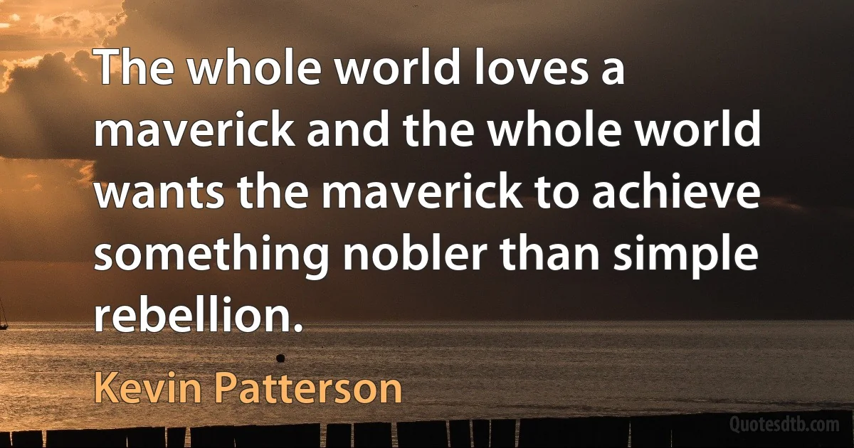 The whole world loves a maverick and the whole world wants the maverick to achieve something nobler than simple rebellion. (Kevin Patterson)