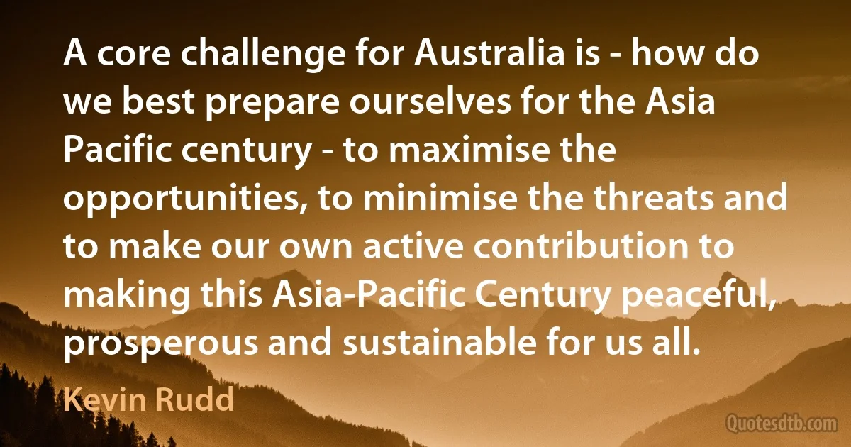 A core challenge for Australia is - how do we best prepare ourselves for the Asia Pacific century - to maximise the opportunities, to minimise the threats and to make our own active contribution to making this Asia-Pacific Century peaceful, prosperous and sustainable for us all. (Kevin Rudd)