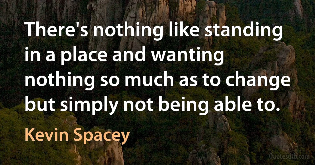 There's nothing like standing in a place and wanting nothing so much as to change but simply not being able to. (Kevin Spacey)