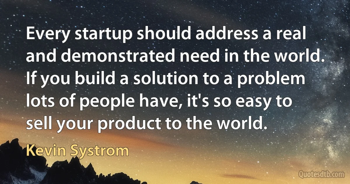 Every startup should address a real and demonstrated need in the world. If you build a solution to a problem lots of people have, it's so easy to sell your product to the world. (Kevin Systrom)