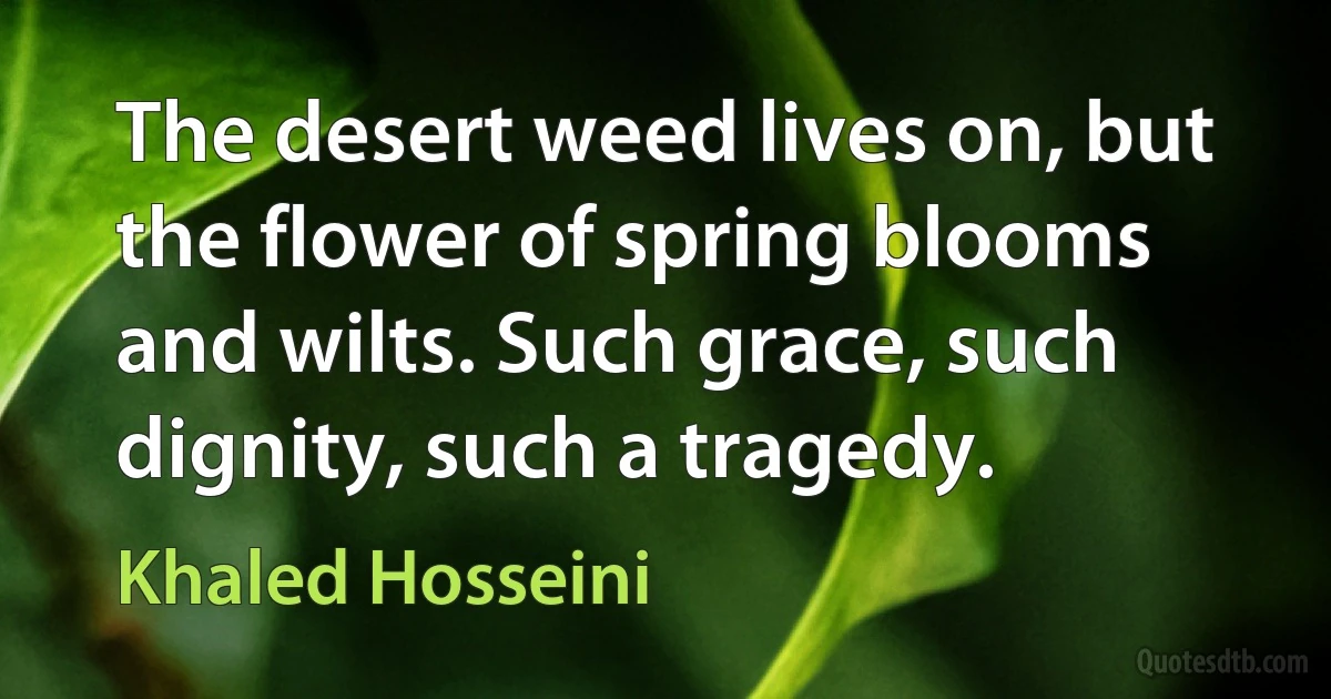 The desert weed lives on, but the flower of spring blooms and wilts. Such grace, such dignity, such a tragedy. (Khaled Hosseini)