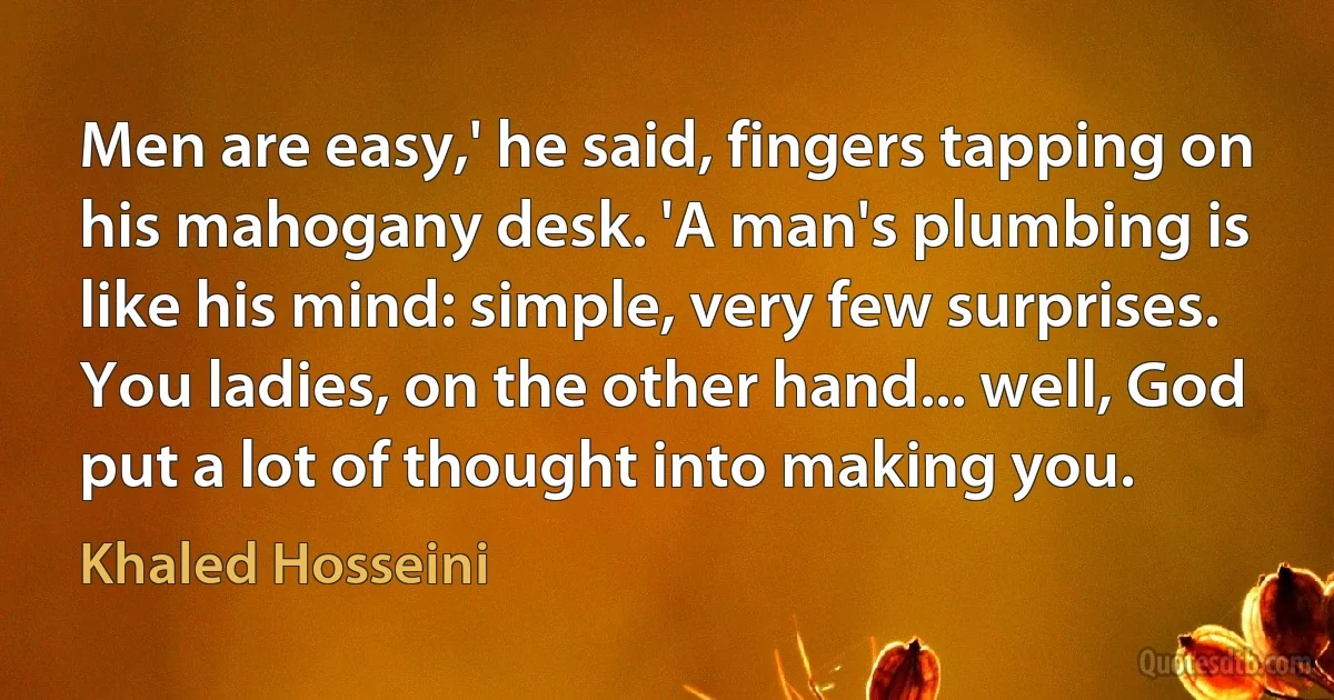 Men are easy,' he said, fingers tapping on his mahogany desk. 'A man's plumbing is like his mind: simple, very few surprises. You ladies, on the other hand... well, God put a lot of thought into making you. (Khaled Hosseini)