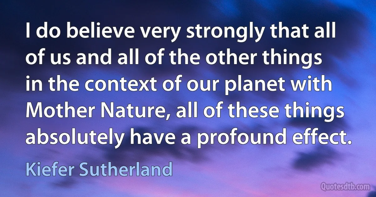 I do believe very strongly that all of us and all of the other things in the context of our planet with Mother Nature, all of these things absolutely have a profound effect. (Kiefer Sutherland)