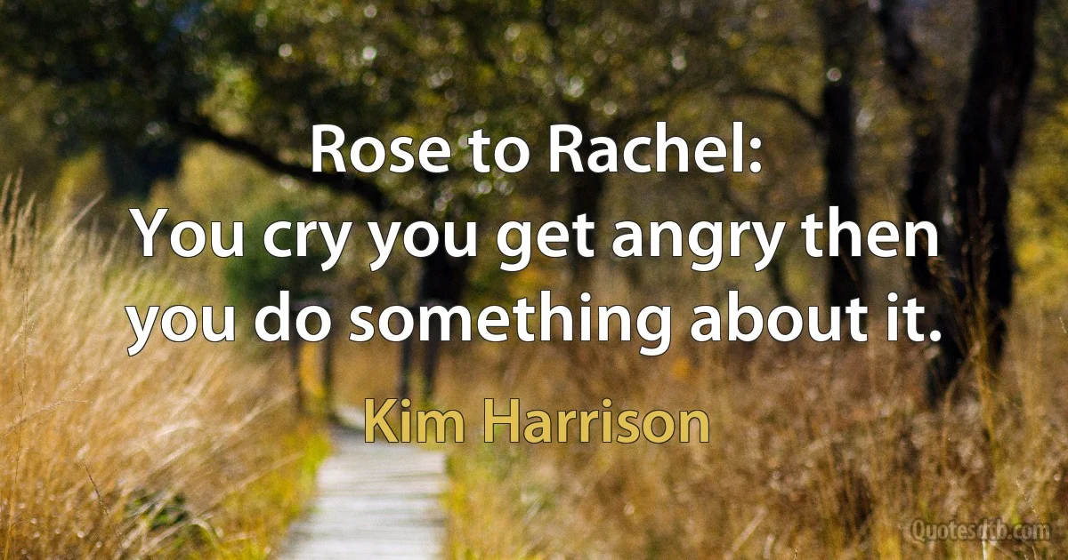 Rose to Rachel:
You cry you get angry then you do something about it. (Kim Harrison)