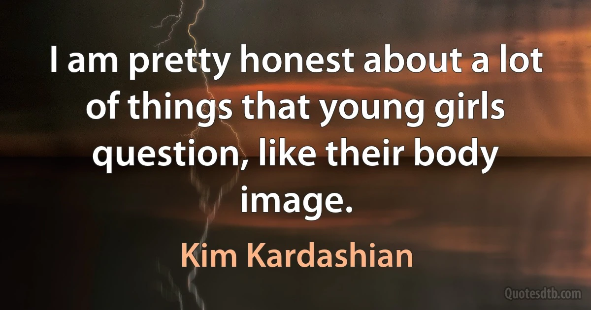 I am pretty honest about a lot of things that young girls question, like their body image. (Kim Kardashian)