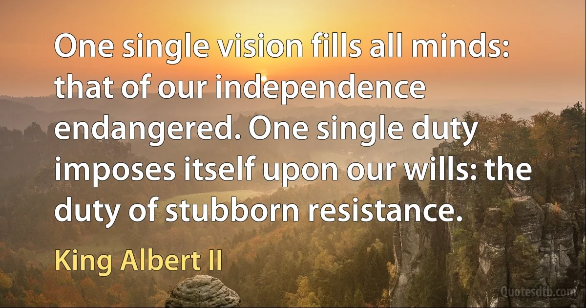 One single vision fills all minds: that of our independence endangered. One single duty imposes itself upon our wills: the duty of stubborn resistance. (King Albert II)