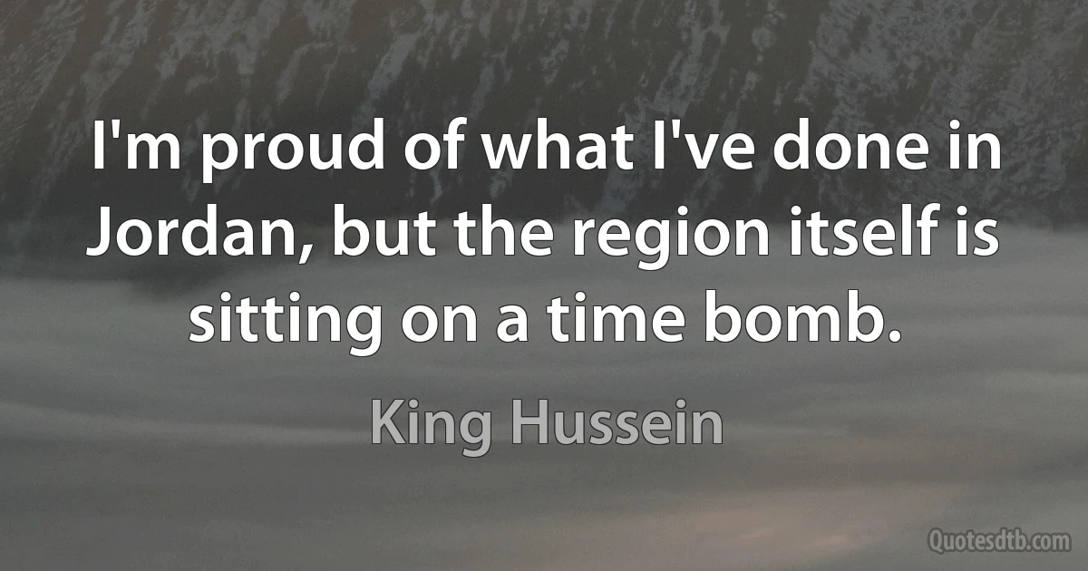 I'm proud of what I've done in Jordan, but the region itself is sitting on a time bomb. (King Hussein)