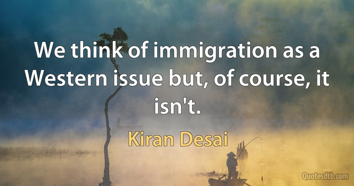 We think of immigration as a Western issue but, of course, it isn't. (Kiran Desai)