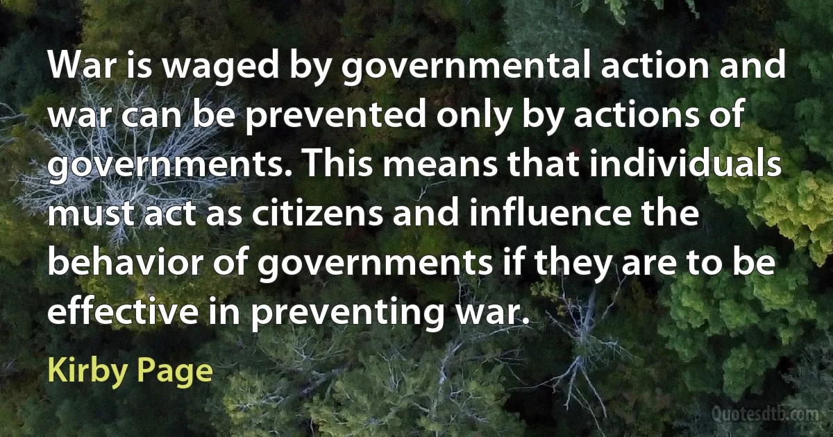 War is waged by governmental action and war can be prevented only by actions of governments. This means that individuals must act as citizens and influence the behavior of governments if they are to be effective in preventing war. (Kirby Page)