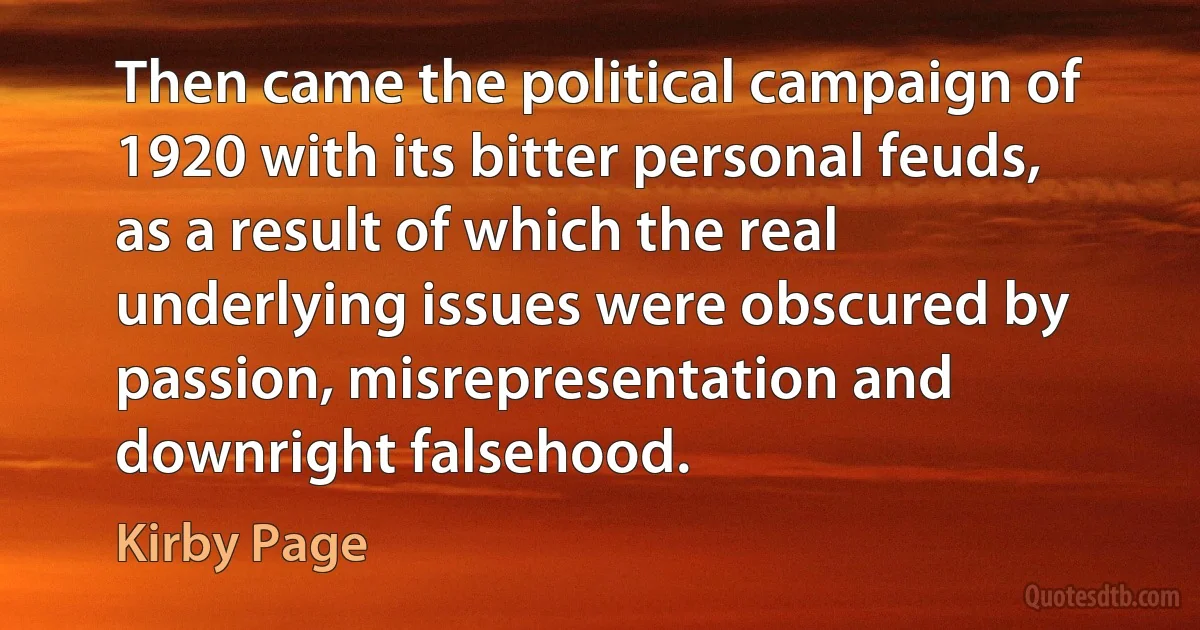 Then came the political campaign of 1920 with its bitter personal feuds, as a result of which the real underlying issues were obscured by passion, misrepresentation and downright falsehood. (Kirby Page)