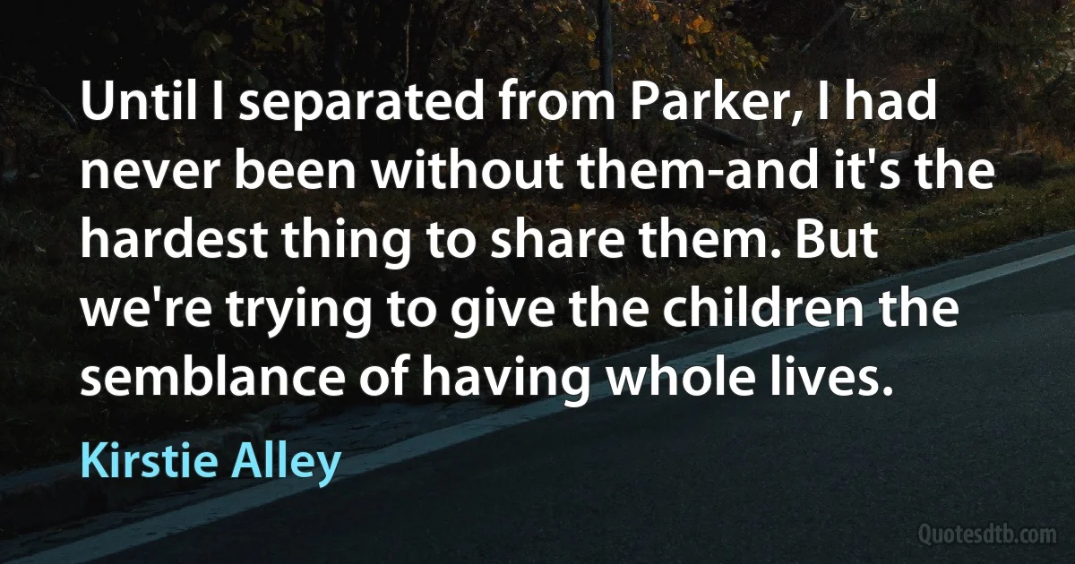 Until I separated from Parker, I had never been without them-and it's the hardest thing to share them. But we're trying to give the children the semblance of having whole lives. (Kirstie Alley)