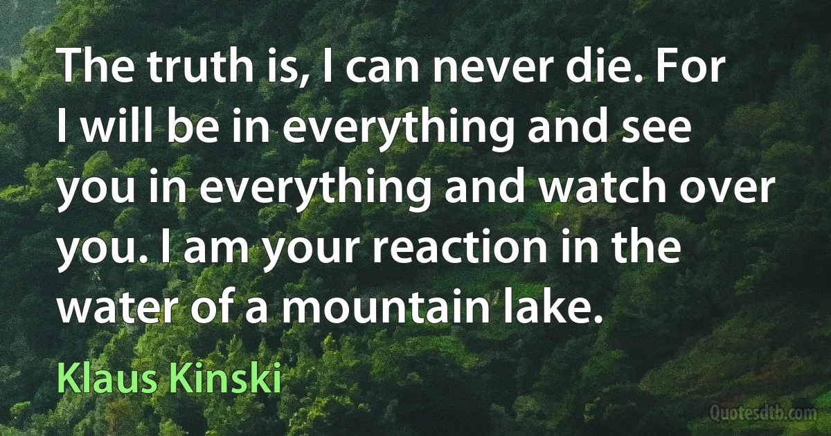 The truth is, I can never die. For I will be in everything and see you in everything and watch over you. I am your reaction in the water of a mountain lake. (Klaus Kinski)